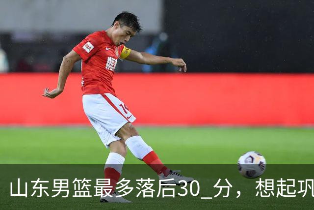 山东男篮最多落后30 分，想起巩晓彬名言：看你们打球真是一种痛苦